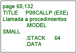 Cuadro de texto: page 60,132 TITLE     P08CALLP (EXE) Llamada a procedimientos                .MODEL     SMALL                .STACK      64                .DATA ;---------------------------------------------------------------------                .CODE BEGIN    PROC        FAR                CALL          B10             ;Llama a B10 ;              ...                MOV         AX,4C00H     ;Salida a DOS                INT 21H BEGIN    ENDP ;--------------------------------------------------------------------- B10        PROC       NEAR               CALL         C10               ;Llama a C10 ;             ...               RET                                ;De regreso B10       ENDP                              ;Quien llama ;---------------------------------------------------------------------              END BEGIN